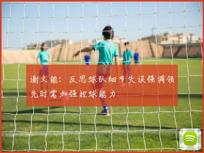 谢文能：反思球队细节失误强调领先时需加强控球能力