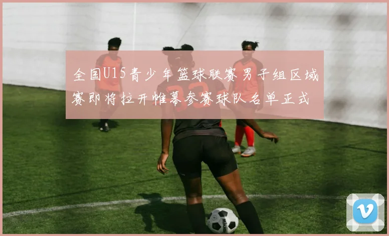 全国U15青少年篮球联赛男子组区域赛即将拉开帷幕参赛球队名单正式公布