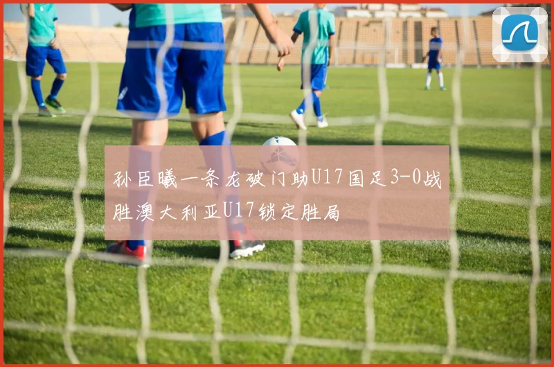 孙臣曦一条龙破门助U17国足3-0战胜澳大利亚U17锁定胜局