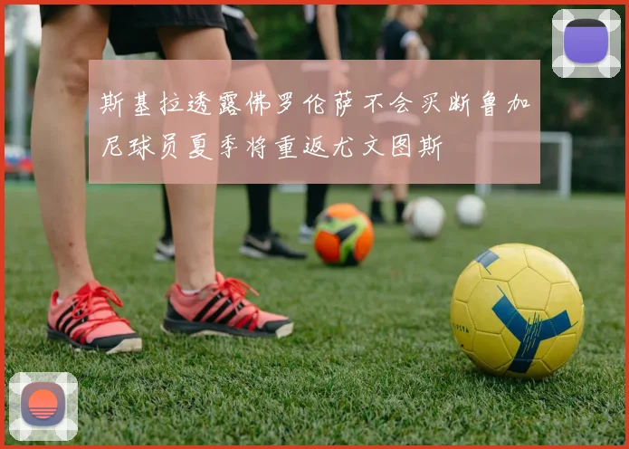 斯基拉透露佛罗伦萨不会买断鲁加尼球员夏季将重返尤文图斯