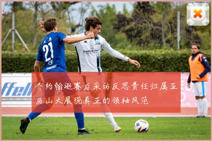 乔约翰逊赛后采访反思责任归属亚历山大展现真正的领袖风范