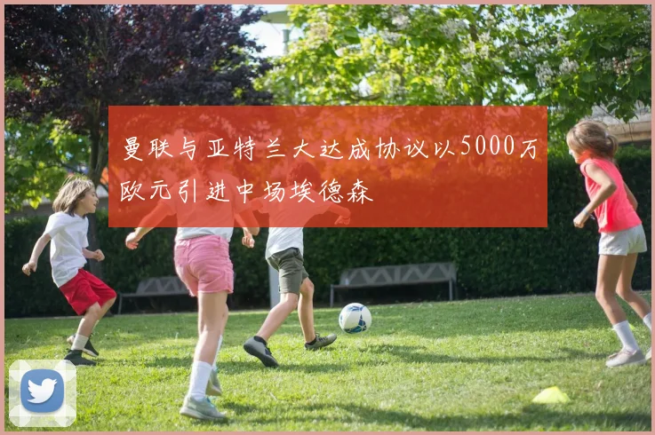曼联与亚特兰大达成协议以5000万欧元引进中场埃德森