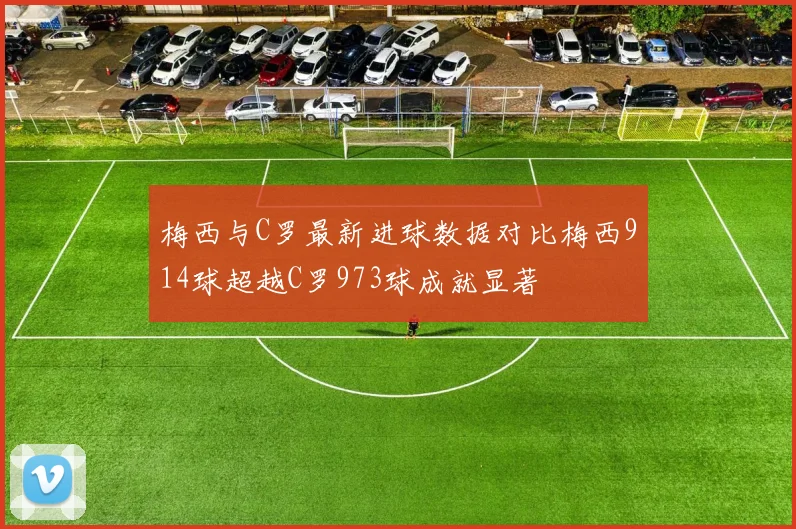 梅西与C罗最新进球数据对比梅西914球超越C罗973球成就显著