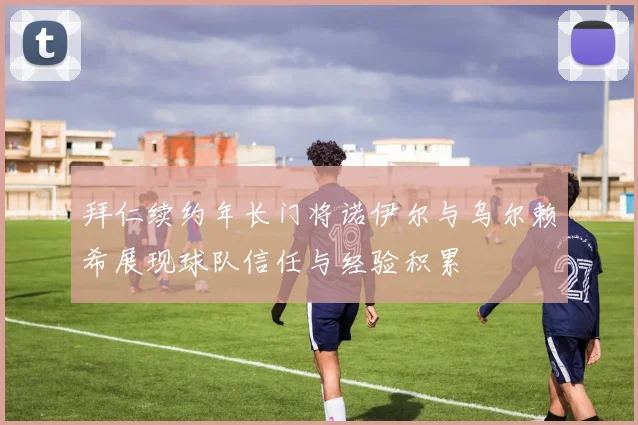 拜仁续约年长门将诺伊尔与乌尔赖希展现球队信任与经验积累
