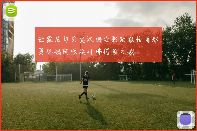 西蒙尼与贝克汉姆合影致敬传奇球员观战阿根廷对佛得角之战