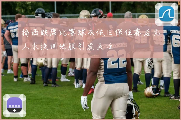 梅西缺席比赛球衣依旧保住赛后无人求换训练服引发关注