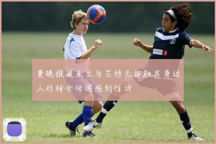 曼晚报道米兰与芒特无接触其身边人对转会传闻感到惊讶