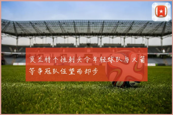 莫兰特个性刺头令年轻球队与火箭等争冠队伍望而却步