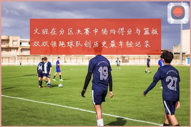 文班在分区决赛中场均得分与篮板双双领跑球队创历史最年轻记录
